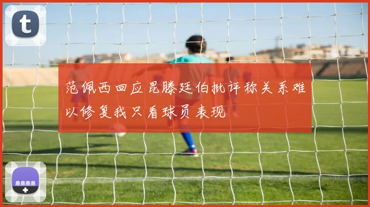 范佩西回应昆滕廷伯批评称关系难以修复我只看球员表现