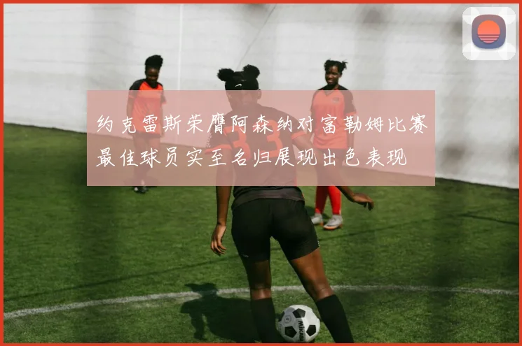 约克雷斯荣膺阿森纳对富勒姆比赛最佳球员实至名归展现出色表现