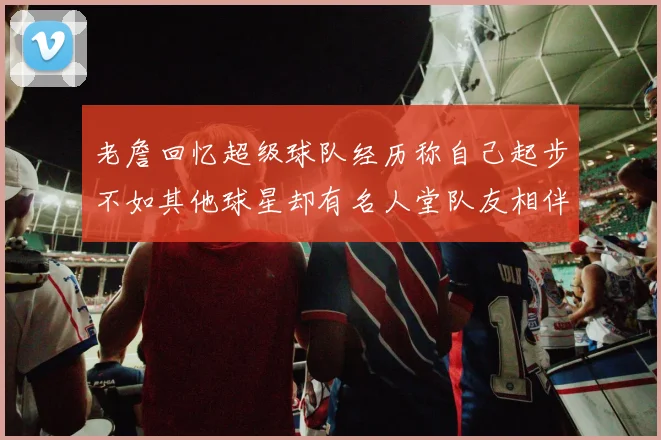 老詹回忆超级球队经历称自己起步不如其他球星却有名人堂队友相伴