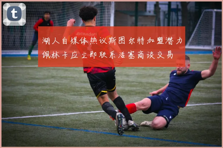 湖人自媒体热议斯图尔特加盟潜力佩林卡应立即联系活塞商谈交易