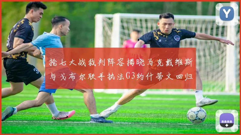 抢七大战裁判阵容揭晓马克戴维斯与戈布尔联手执法G3约什蒂文回归G2