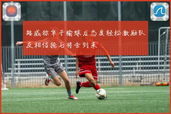 路威称华子输球后态度轻松激励队友相信抢七将会到来