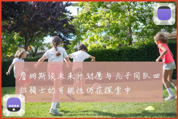 詹姆斯谈未来计划愿与儿子同队回归骑士的可能性仍在探索中