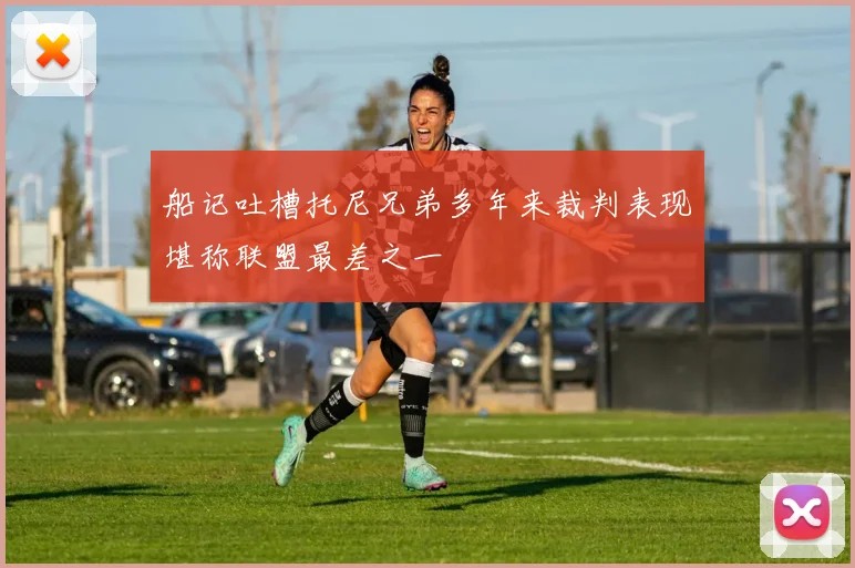 船记吐槽托尼兄弟多年来裁判表现堪称联盟最差之一