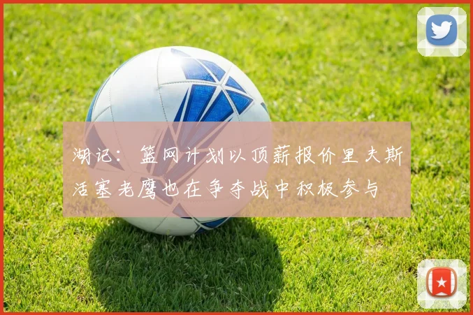 湖记：篮网计划以顶薪报价里夫斯活塞老鹰也在争夺战中积极参与