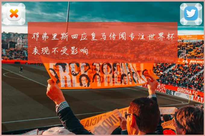 邓弗里斯回应皇马传闻专注世界杯表现不受影响