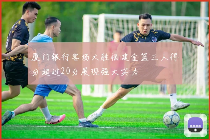 厦门银行客场大胜福建金篮三人得分超过20分展现强大实力