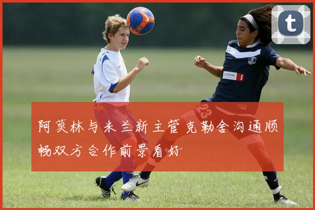 阿莫林与米兰新主管克勒舍沟通顺畅双方合作前景看好