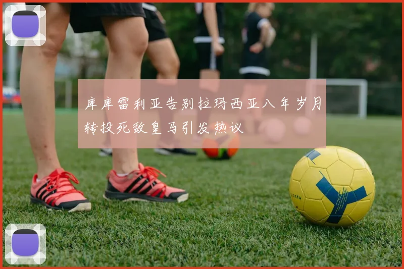 库库雷利亚告别拉玛西亚八年岁月转投死敌皇马引发热议