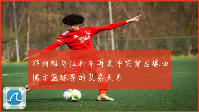 邓利维与拉科布再度冲突背后缘由揭示篮球界的复杂关系