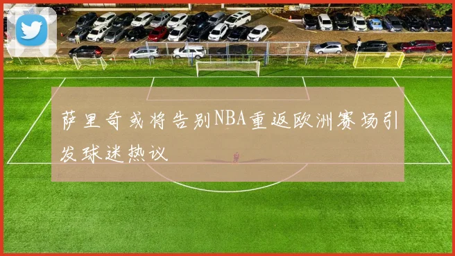 萨里奇或将告别NBA重返欧洲赛场引发球迷热议