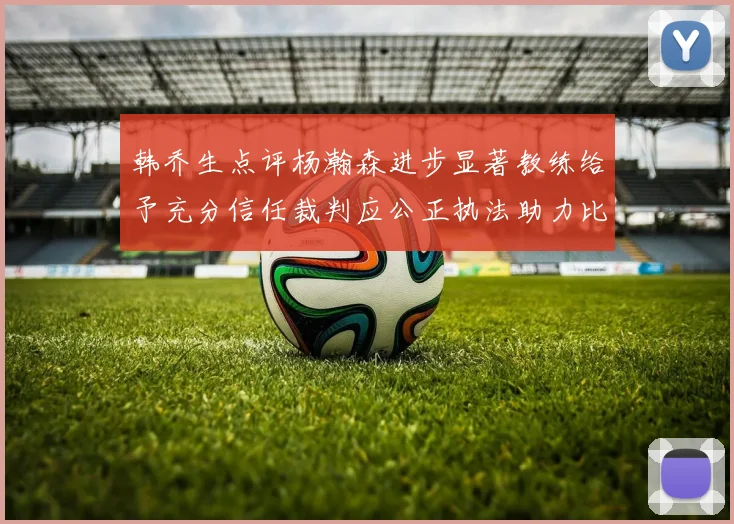韩乔生点评杨瀚森进步显著教练给予充分信任裁判应公正执法助力比赛发展