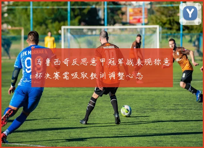 马鲁西奇反思意甲冠军战表现称意杯决赛需吸取教训调整心态