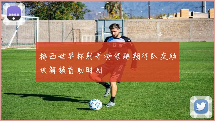 梅西世界杯射手榜领跑期待队友助攻解锁首助时刻