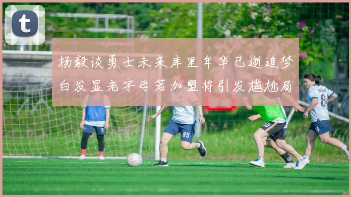 杨毅谈勇士未来库里年华已逝追梦白发显老字母若加盟将引发尴尬局面