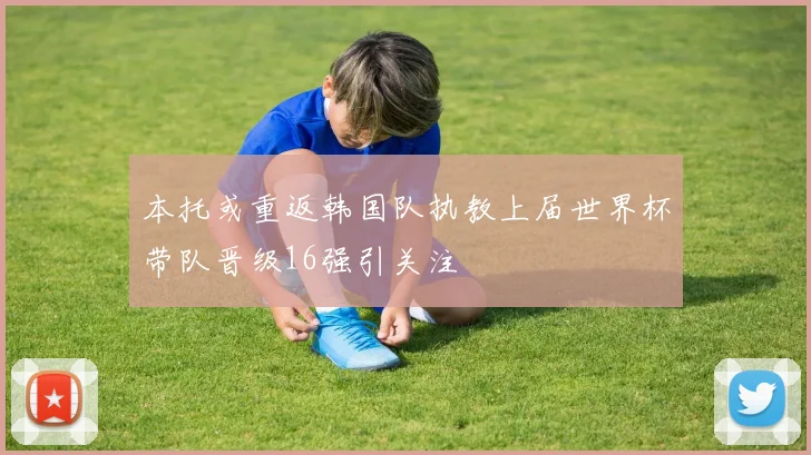 本托或重返韩国队执教上届世界杯带队晋级16强引关注