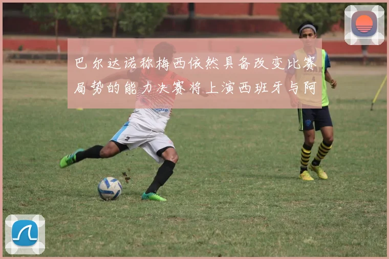 巴尔达诺称梅西依然具备改变比赛局势的能力决赛将上演西班牙与阿根廷对决
