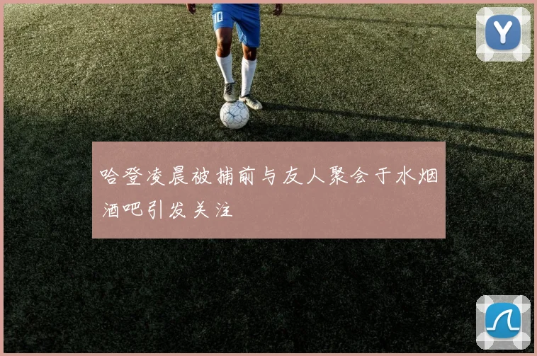 哈登凌晨被捕前与友人聚会于水烟酒吧引发关注