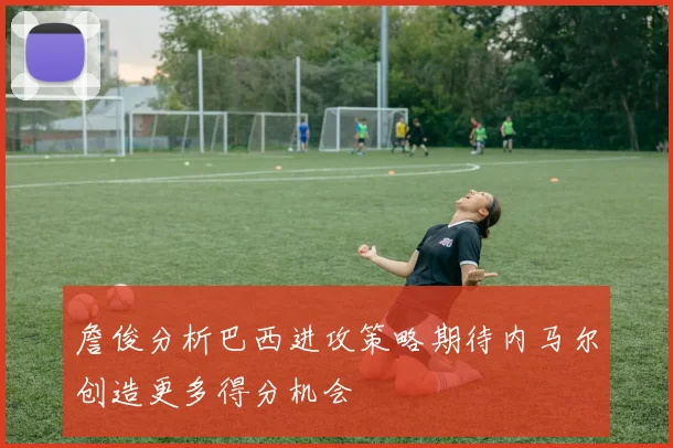 詹俊分析巴西进攻策略期待内马尔创造更多得分机会