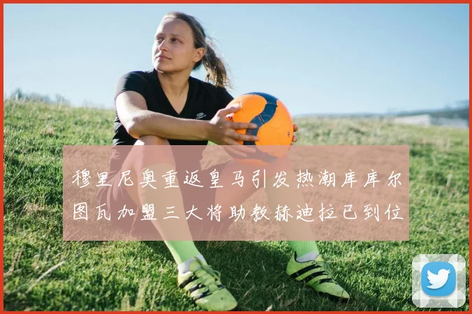穆里尼奥重返皇马引发热潮库库尔图瓦加盟三大将助教赫迪拉已到位