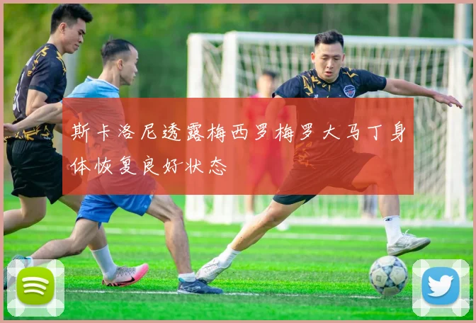 斯卡洛尼透露梅西罗梅罗大马丁身体恢复良好状态