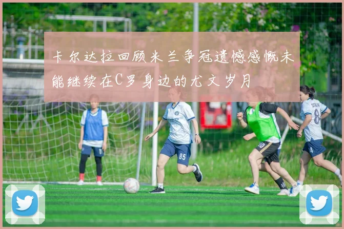 卡尔达拉回顾米兰争冠遗憾感慨未能继续在C罗身边的尤文岁月