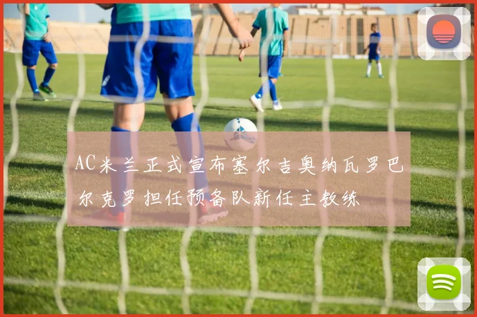 AC米兰正式宣布塞尔吉奥纳瓦罗巴尔克罗担任预备队新任主教练