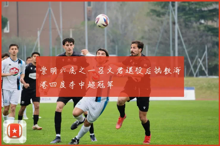 崇明六虎之一吕文君退役后执教海港四度夺中超冠军