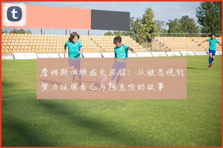 詹姆斯回顾成长历程：从被忽视到努力证明自己与阿克伦的故事