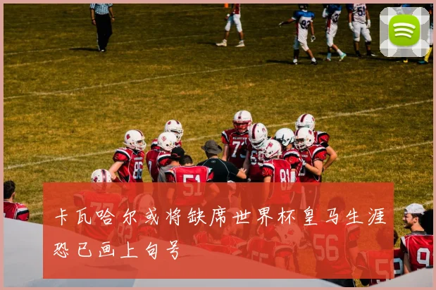 卡瓦哈尔或将缺席世界杯皇马生涯恐已画上句号