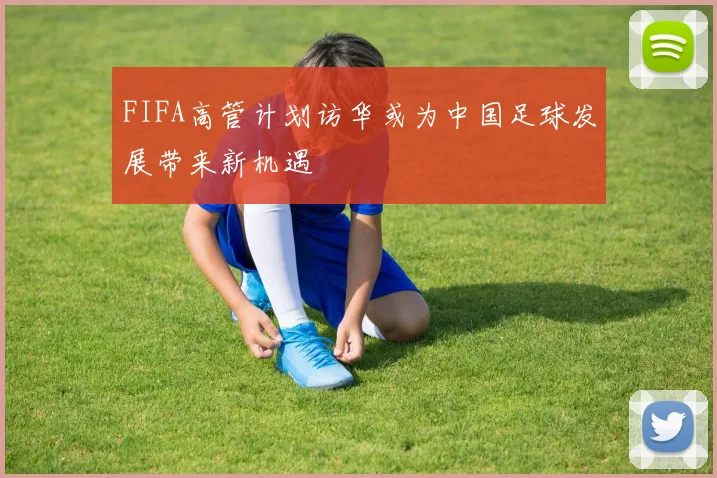 FIFA高管计划访华或为中国足球发展带来新机遇