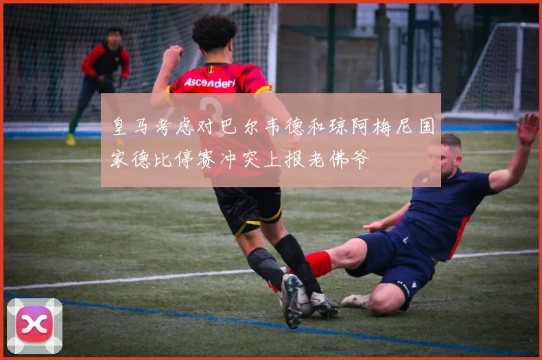 皇马考虑对巴尔韦德和琼阿梅尼国家德比停赛冲突上报老佛爷