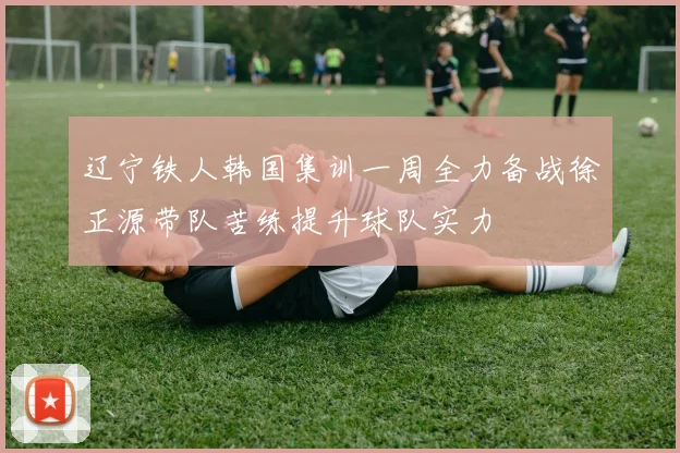 辽宁铁人韩国集训一周全力备战徐正源带队苦练提升球队实力
